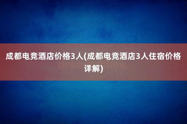 成都电竞酒店价格3人(成都电竞酒店3人住宿价格详解)