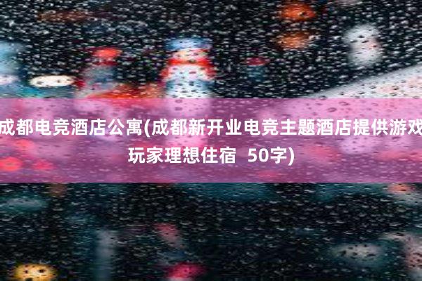 成都电竞酒店公寓(成都新开业电竞主题酒店提供游戏玩家理想住宿  50字)