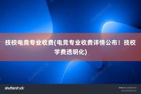 技校电竞专业收费(电竞专业收费详情公布！技校学费透明化)