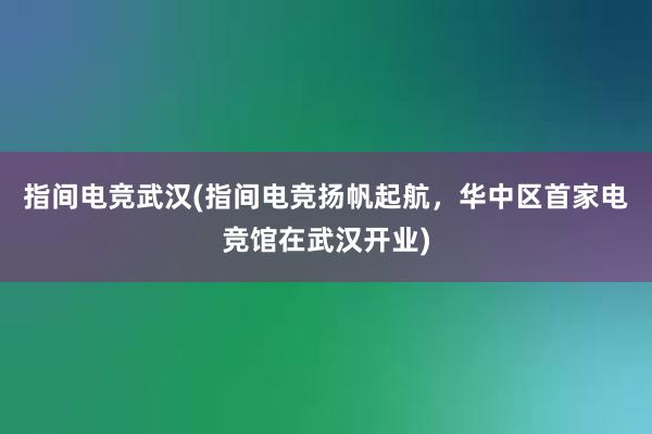 指间电竞武汉(指间电竞扬帆起航，华中区首家电竞馆在武汉开业)