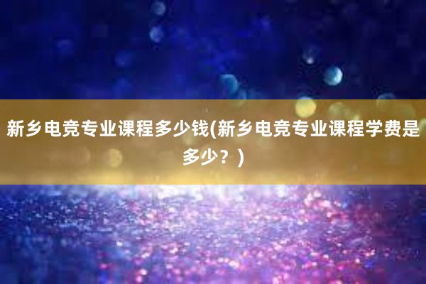 新乡电竞专业课程多少钱(新乡电竞专业课程学费是多少？)