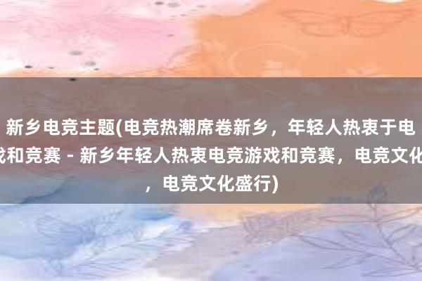 新乡电竞主题(电竞热潮席卷新乡，年轻人热衷于电竞游戏和竞赛 - 新乡年轻人热衷电竞游戏和竞赛，电竞文化盛行)