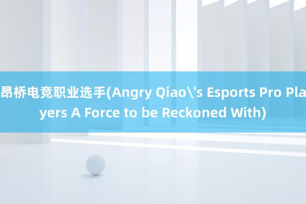 昂桥电竞职业选手(Angry Qiao's Esports Pro Players A Force to be Reckoned With)