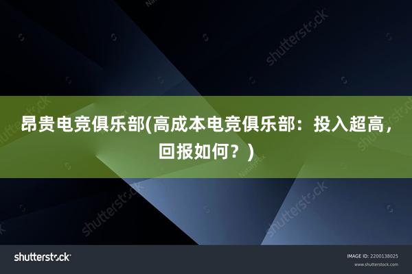 昂贵电竞俱乐部(高成本电竞俱乐部：投入超高，回报如何？)