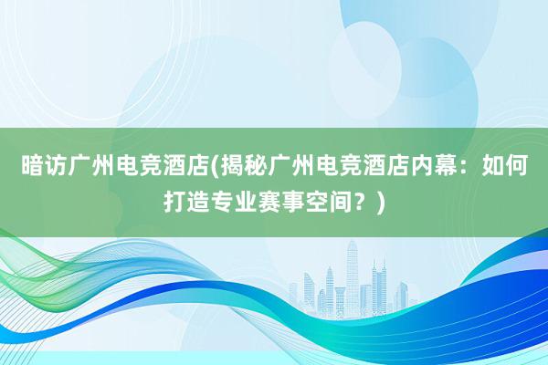 暗访广州电竞酒店(揭秘广州电竞酒店内幕：如何打造专业赛事空间？)