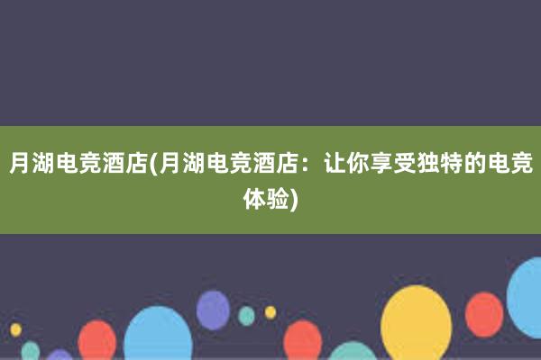 月湖电竞酒店(月湖电竞酒店：让你享受独特的电竞体验)