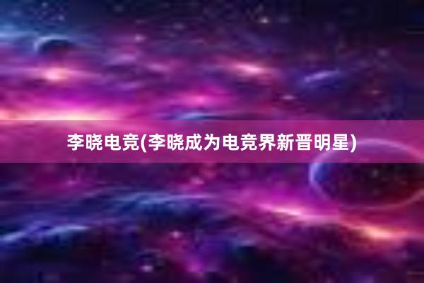 李晓电竞(李晓成为电竞界新晋明星)