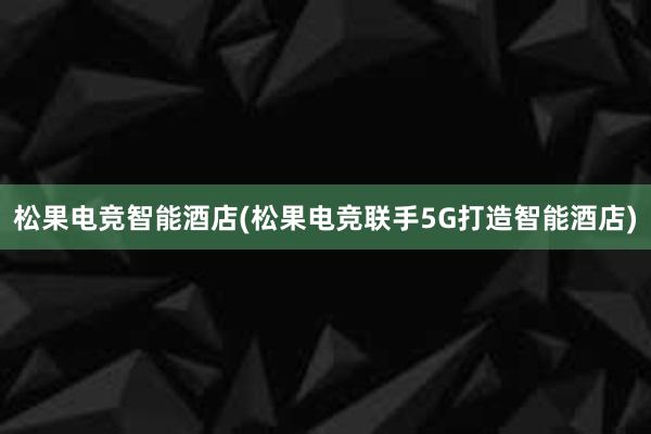 松果电竞智能酒店(松果电竞联手5G打造智能酒店)