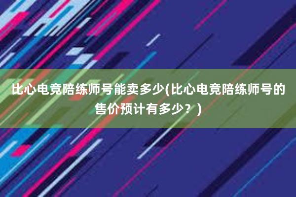 比心电竞陪练师号能卖多少(比心电竞陪练师号的售价预计有多少？)