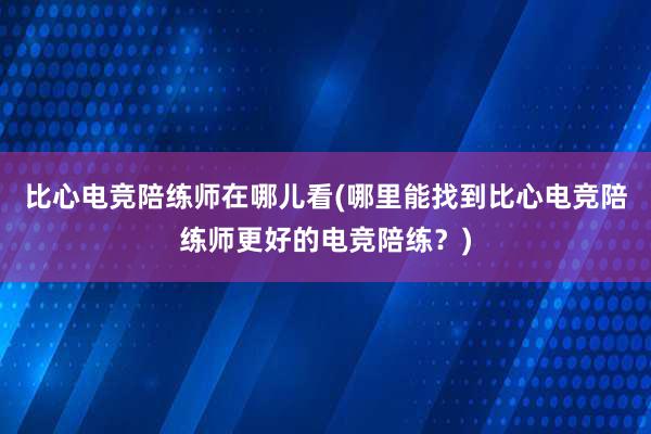 比心电竞陪练师在哪儿看(哪里能找到比心电竞陪练师更好的电竞陪练？)