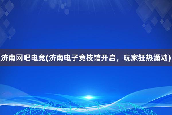 济南网吧电竞(济南电子竞技馆开启，玩家狂热涌动)