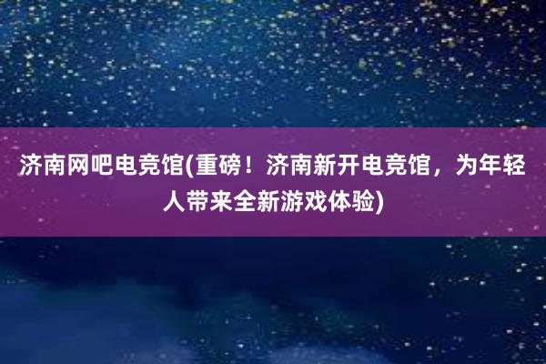 济南网吧电竞馆(重磅！济南新开电竞馆，为年轻人带来全新游戏体验)