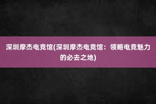 深圳摩杰电竞馆(深圳摩杰电竞馆：领略电竞魅力的必去之地)