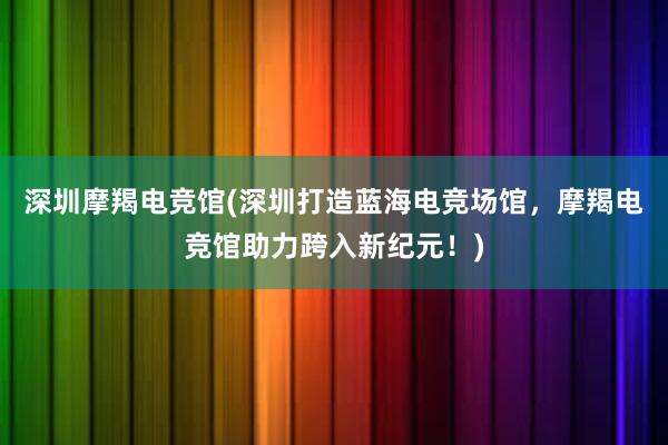 深圳摩羯电竞馆(深圳打造蓝海电竞场馆，摩羯电竞馆助力跨入新纪元！)