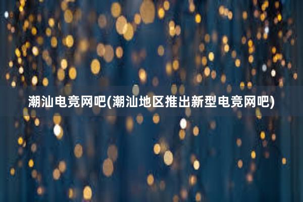 潮汕电竞网吧(潮汕地区推出新型电竞网吧)