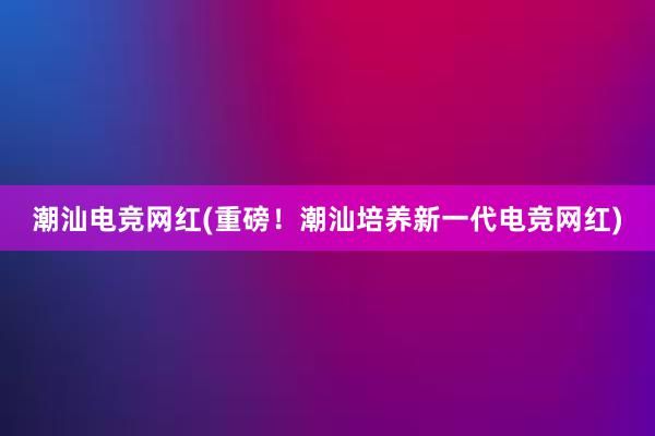 潮汕电竞网红(重磅！潮汕培养新一代电竞网红)