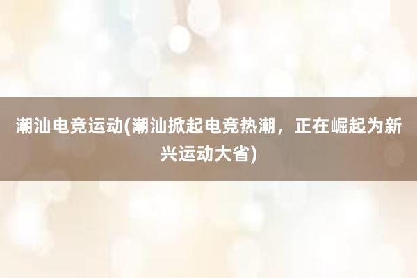 潮汕电竞运动(潮汕掀起电竞热潮，正在崛起为新兴运动大省)