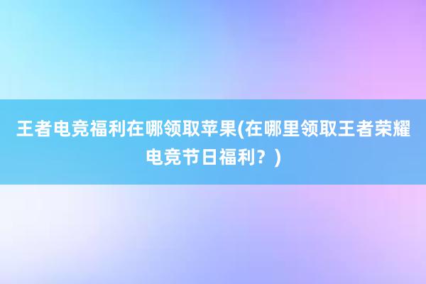 王者电竞福利在哪领取苹果(在哪里领取王者荣耀电竞节日福利？)