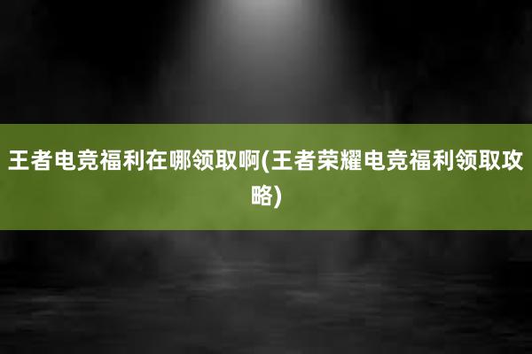 王者电竞福利在哪领取啊(王者荣耀电竞福利领取攻略)