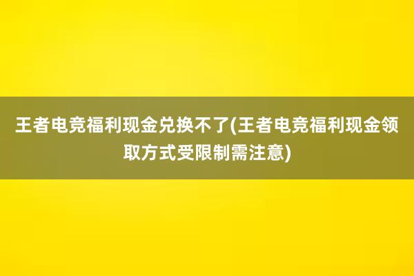 王者电竞福利现金兑换不了(王者电竞福利现金领取方式受限制需注意)