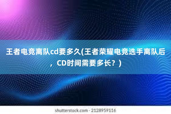 王者电竞离队cd要多久(王者荣耀电竞选手离队后，CD时间需要多长？)