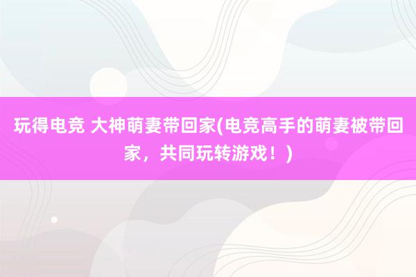 玩得电竞 大神萌妻带回家(电竞高手的萌妻被带回家，共同玩转游戏！)