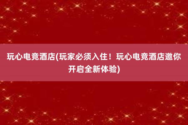 玩心电竞酒店(玩家必须入住！玩心电竞酒店邀你开启全新体验)