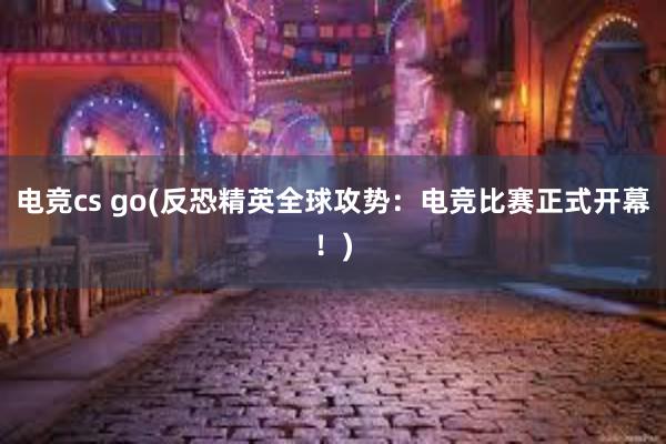 电竞cs go(反恐精英全球攻势：电竞比赛正式开幕！)