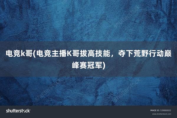 电竞k哥(电竞主播K哥拔高技能，夺下荒野行动巅峰赛冠军)