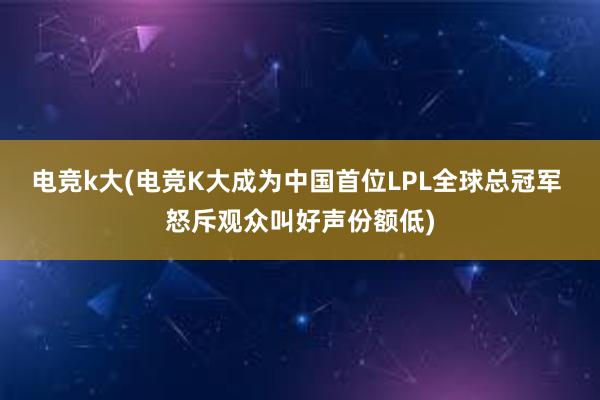 电竞k大(电竞K大成为中国首位LPL全球总冠军 怒斥观众叫好声份额低)