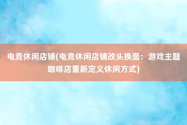 电竞休闲店铺(电竞休闲店铺改头换面：游戏主题咖啡店重新定义休闲方式)