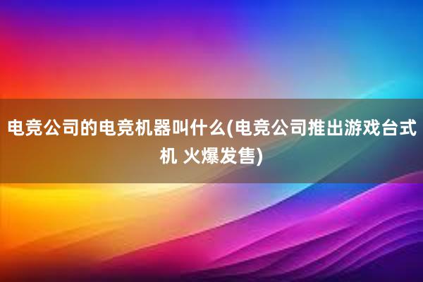 电竞公司的电竞机器叫什么(电竞公司推出游戏台式机 火爆发售)