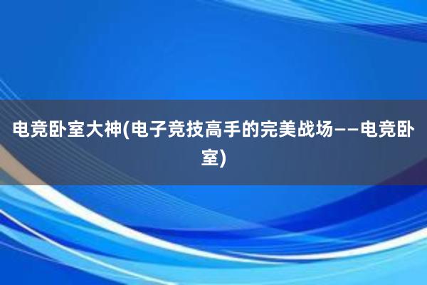 电竞卧室大神(电子竞技高手的完美战场——电竞卧室)