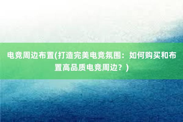 电竞周边布置(打造完美电竞氛围：如何购买和布置高品质电竞周边？)