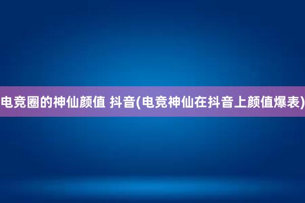 电竞圈的神仙颜值 抖音(电竞神仙在抖音上颜值爆表)