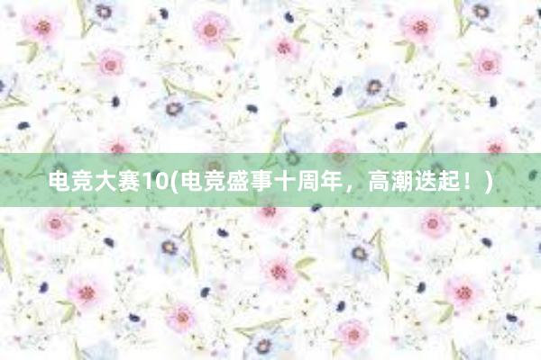 电竞大赛10(电竞盛事十周年，高潮迭起！)