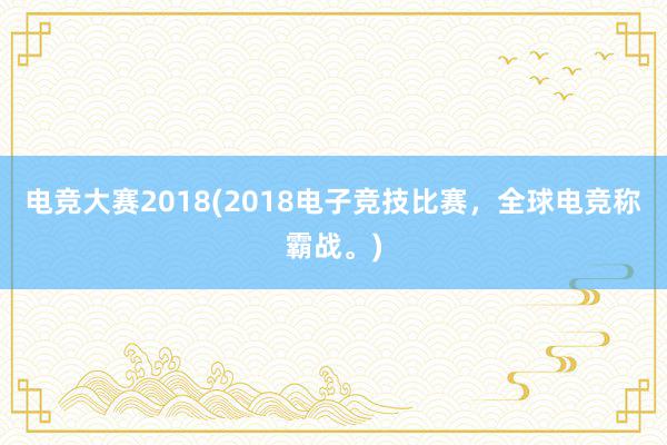 电竞大赛2018(2018电子竞技比赛，全球电竞称霸战。)