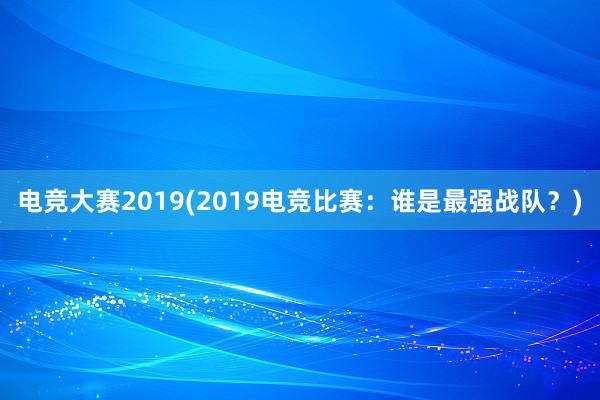 电竞大赛2019(2019电竞比赛：谁是最强战队？)