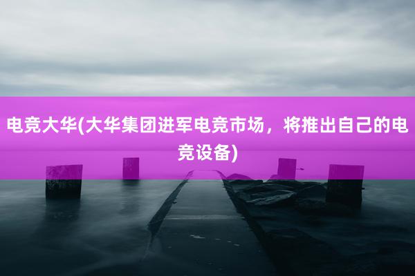 电竞大华(大华集团进军电竞市场，将推出自己的电竞设备)