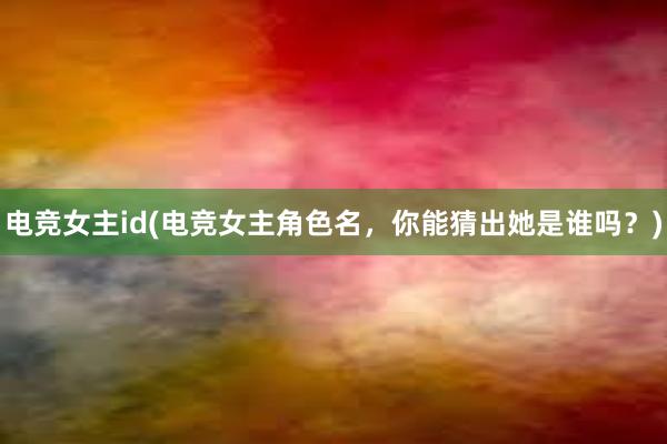 电竞女主id(电竞女主角色名，你能猜出她是谁吗？)