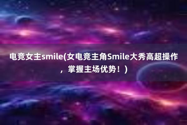 电竞女主smile(女电竞主角Smile大秀高超操作，掌握主场优势！)