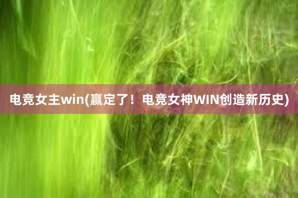 电竞女主win(赢定了！电竞女神WIN创造新历史)