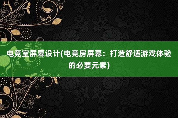 电竞室屏幕设计(电竞房屏幕：打造舒适游戏体验的必要元素)