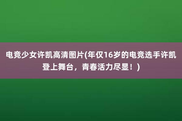 电竞少女许凯高清图片(年仅16岁的电竞选手许凯登上舞台，青春活力尽显！)