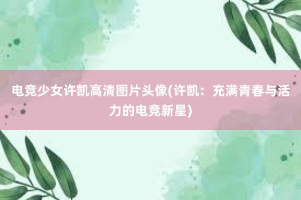 电竞少女许凯高清图片头像(许凯：充满青春与活力的电竞新星)