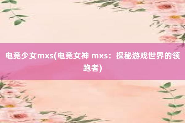 电竞少女mxs(电竞女神 mxs：探秘游戏世界的领跑者)