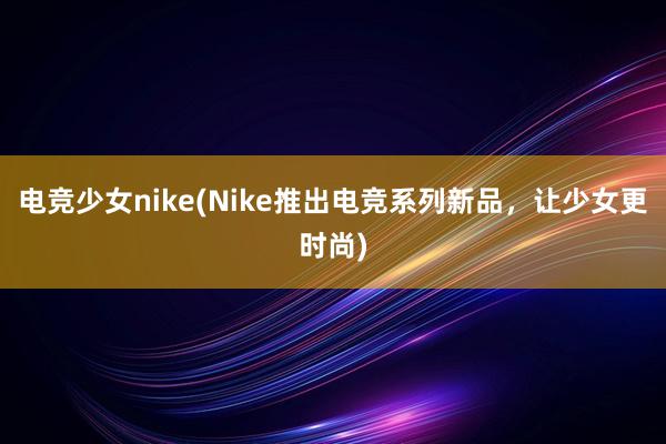 电竞少女nike(Nike推出电竞系列新品，让少女更时尚)