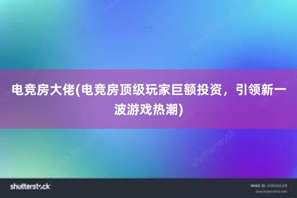 电竞房大佬(电竞房顶级玩家巨额投资，引领新一波游戏热潮)