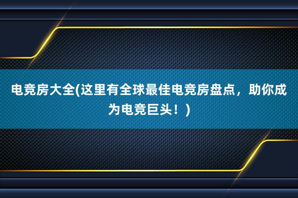 电竞房大全(这里有全球最佳电竞房盘点，助你成为电竞巨头！)