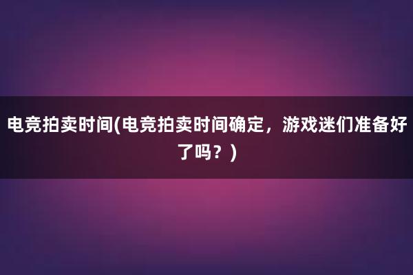 电竞拍卖时间(电竞拍卖时间确定，游戏迷们准备好了吗？)